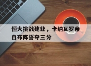 九游官网入口下载-恒大挑战建业，卡纳瓦罗亲自布阵誓夺三分的简单介绍